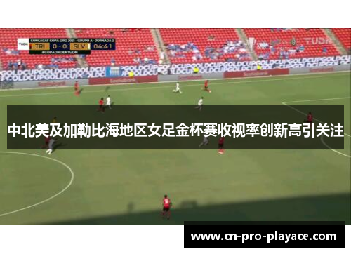 中北美及加勒比海地区女足金杯赛收视率创新高引关注 中北美及加勒比海地区女足金杯赛收视率创新高引关注