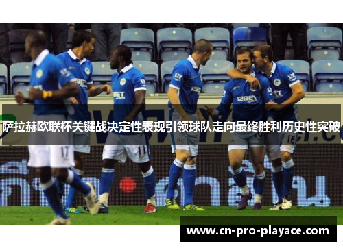萨拉赫欧联杯关键战决定性表现引领球队走向最终胜利历史性突破 萨拉赫欧联杯关键战决定性表现引领球队走向最终胜利历史性突破