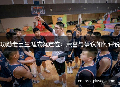 功勋老臣生涯成就定位：荣誉与争议如何评说