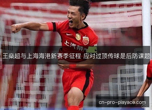 王燊超与上海海港新赛季征程 应对过顶传球是后防课题 王燊超与上海海港新赛季征程 应对过顶传球是后防课题